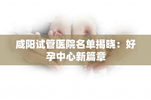 咸阳试管医院名单揭晓：好孕中心新篇章