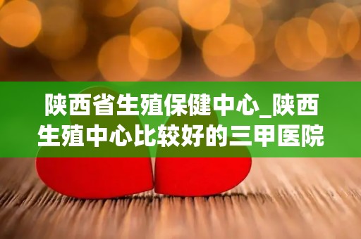 陕西省生殖保健中心_陕西生殖中心比较好的三甲医院排行榜前十