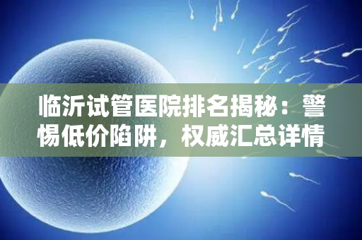 临沂试管医院排名揭秘：警惕低价陷阱，权威汇总详情