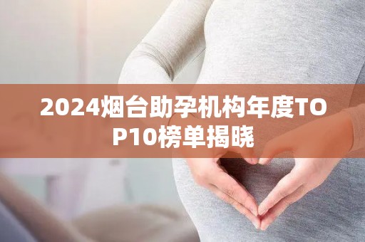 2024烟台助孕机构年度TOP10榜单揭晓