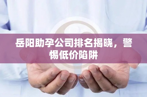 岳阳助孕公司排名揭晓，警惕低价陷阱