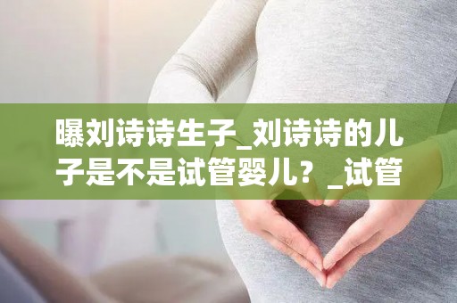 曝刘诗诗生子_刘诗诗的儿子是不是试管婴儿？_试管动态