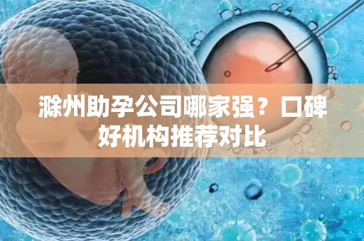 滁州助孕公司哪家强？口碑好机构推荐对比