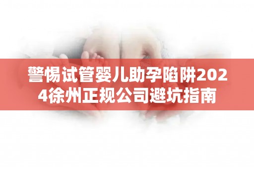 警惕试管婴儿助孕陷阱2024徐州正规公司避坑指南