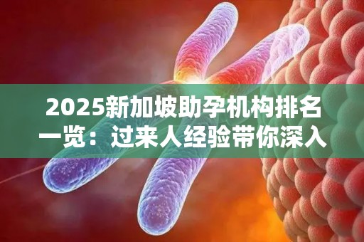 2025新加坡助孕机构排名一览：过来人经验带你深入了解