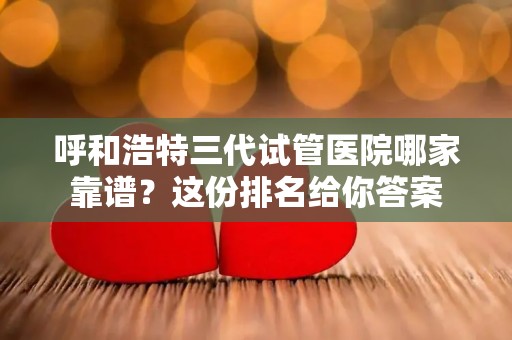呼和浩特三代试管医院哪家靠谱？这份排名给你答案