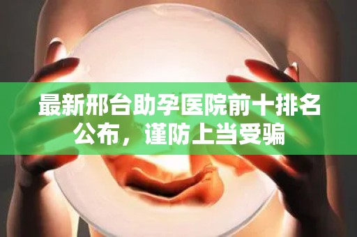 最新邢台助孕医院前十排名公布，谨防上当受骗