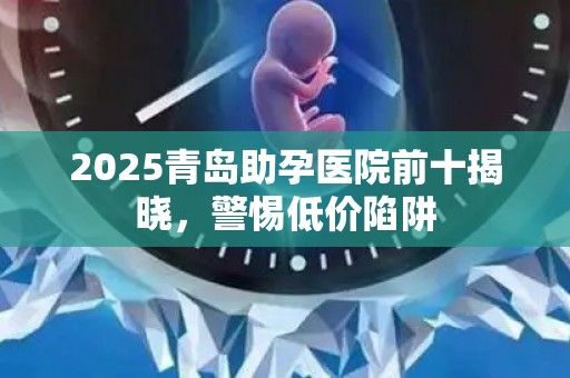 2025青岛助孕医院前十揭晓，警惕低价陷阱