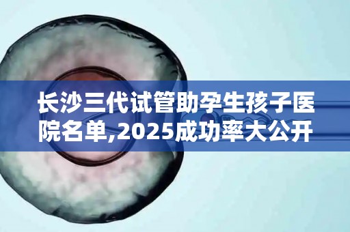 长沙三代试管助孕生孩子医院名单,2025成功率大公开!