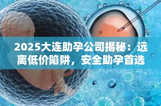 2025大连助孕公司揭秘：远离低价陷阱，安全助孕首选