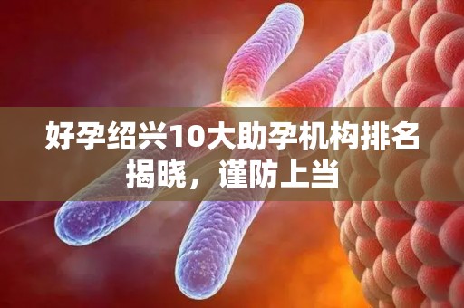 好孕绍兴10大助孕机构排名揭晓，谨防上当