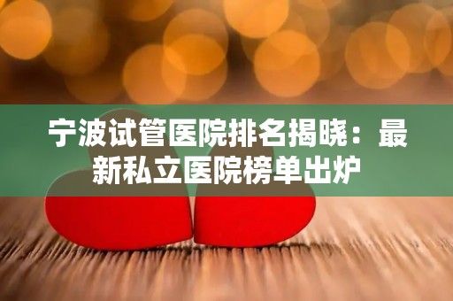 宁波试管医院排名揭晓：最新私立医院榜单出炉